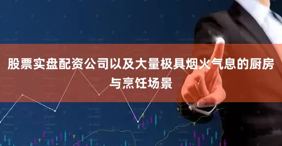 股票实盘配资公司以及大量极具烟火气息的厨房与烹饪场景
