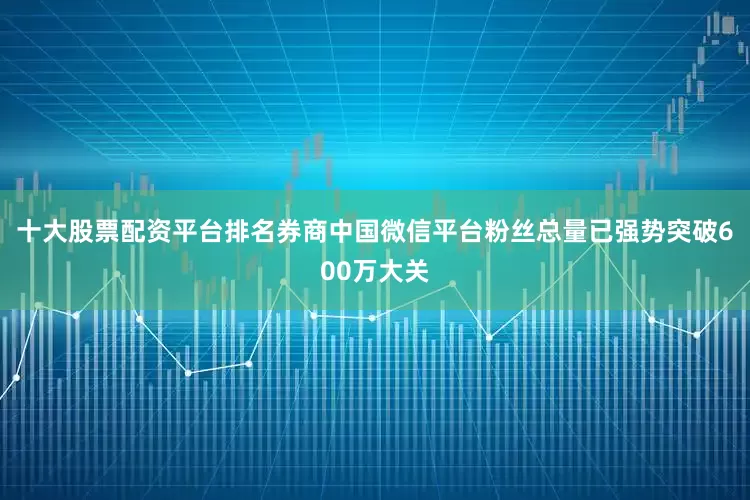十大股票配资平台排名券商中国微信平台粉丝总量已强势突破600万大关