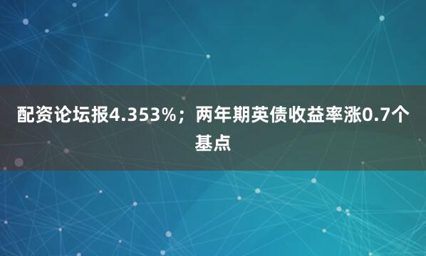 配资论坛报4.353%；两年期英债收益率涨0.7个基点