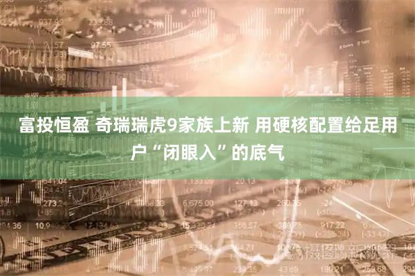 富投恒盈 奇瑞瑞虎9家族上新 用硬核配置给足用户“闭眼入”的底气