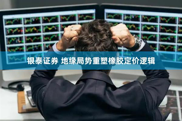 银泰证券 地缘局势重塑橡胶定价逻辑