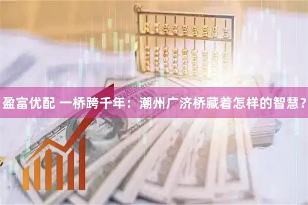 盈富优配 一桥跨千年：潮州广济桥藏着怎样的智慧？