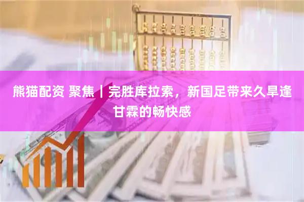 熊猫配资 聚焦｜完胜库拉索，新国足带来久旱逢甘霖的畅快感