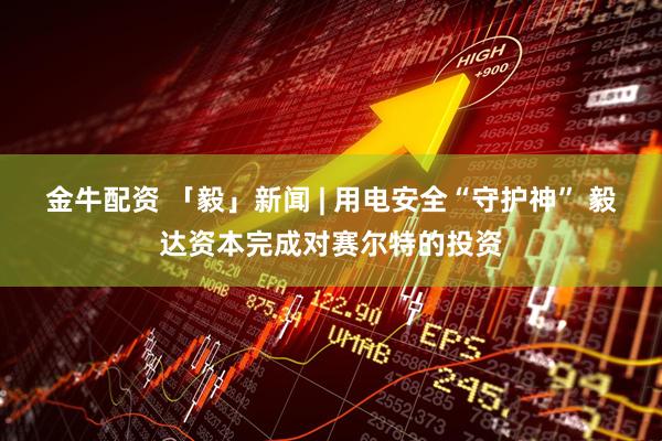 金牛配资 「毅」新闻 | 用电安全“守护神” 毅达资本完成对赛尔特的投资
