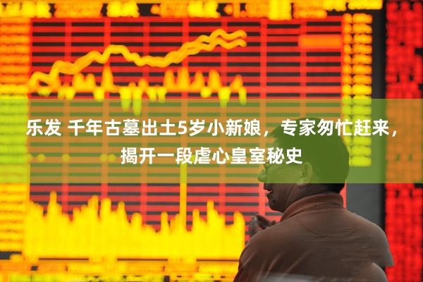 乐发 千年古墓出土5岁小新娘，专家匆忙赶来，揭开一段虐心皇室秘史