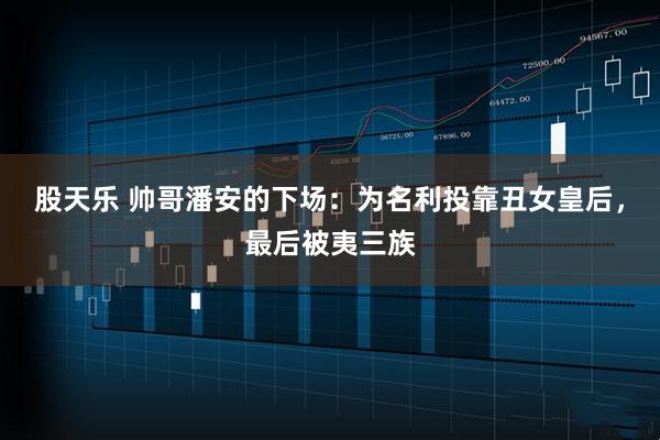 股天乐 帅哥潘安的下场：为名利投靠丑女皇后，最后被夷三族