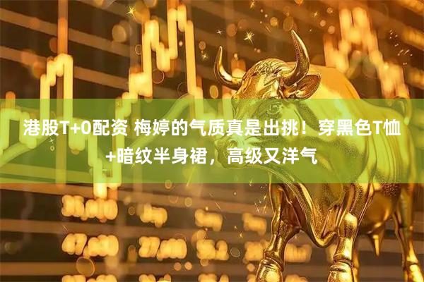 港股T+0配资 梅婷的气质真是出挑！穿黑色T恤+暗纹半身裙，高级又洋气