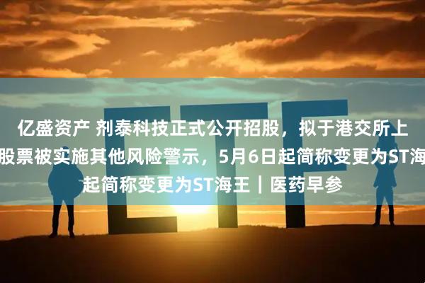 亿盛资产 剂泰科技正式公开招股，拟于港交所上市；海王生物股票被实施其他风险警示，5月6日起简称变更为ST海王｜医药早参