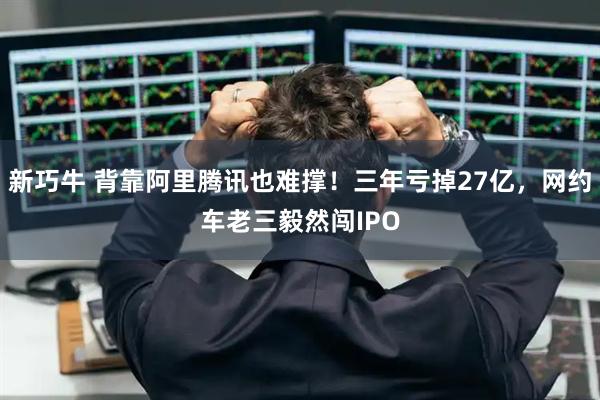 新巧牛 背靠阿里腾讯也难撑！三年亏掉27亿，网约车老三毅然闯IPO