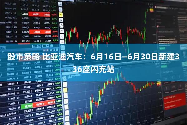 股市策略 比亚迪汽车：6月16日—6月30日新建336座闪充站
