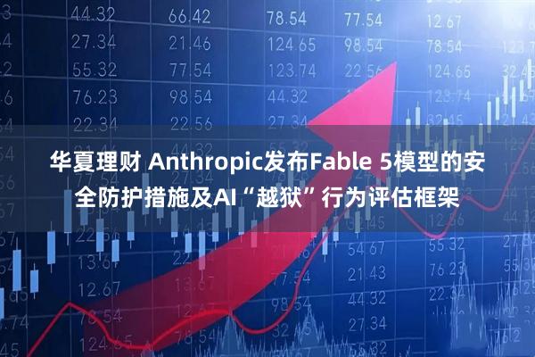 华夏理财 Anthropic发布Fable 5模型的安全防护措施及AI“越狱”行为评估框架