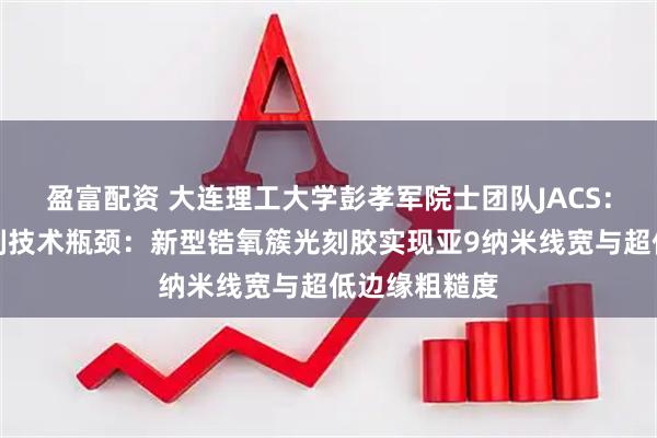 盈富配资 大连理工大学彭孝军院士团队JACS：突破纳米光刻技术瓶颈：新型锆氧簇光刻胶实现亚9纳米线宽与超低边缘粗糙度