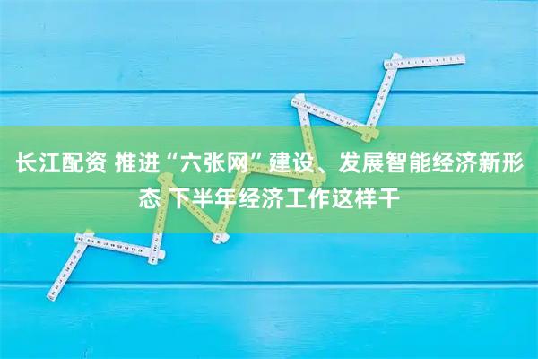 长江配资 推进“六张网”建设、发展智能经济新形态 下半年经济工作这样干
