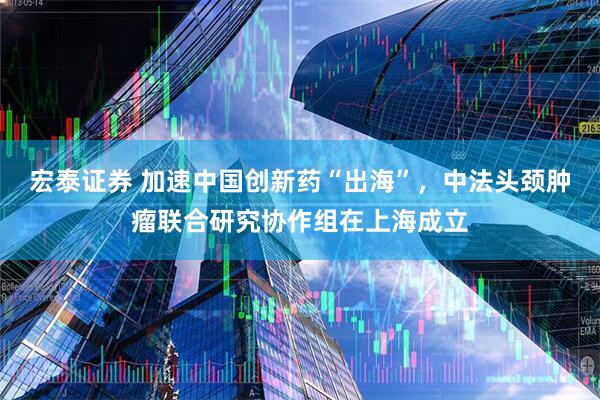 宏泰证券 加速中国创新药“出海”，中法头颈肿瘤联合研究协作组在上海成立