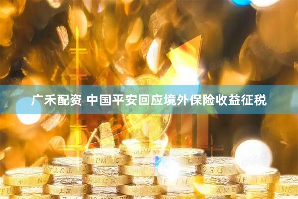 广禾配资 中国平安回应境外保险收益征税
